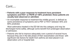 Cont….
• Patients with a poor response to treatment have persistent
symptoms and FEV1 or PEFR of <40% predicted; these patients are
usually best observed or admitted.
• An incomplete response to treatment the middle ground, is defined as
some persistence of symptoms and a PEF or FEV1 between 40% and
69% predicted.
Most asthmatics treated in the ED fall into this category and may be
discharged home safely, although some benefit from prolonged observation
or admission.
• Patients who fail to improve adequately over a period of several hours
because they are in the late phase of their exacerbation and those with
significant risk factors for death from asthma are best placed in an
observation unit or hospital bed.
 