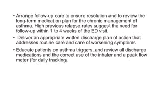 • Arrange follow-up care to ensure resolution and to review the
long-term medication plan for the chronic management of
asthma. High previous relapse rates suggest the need for
follow-up within 1 to 4 weeks of the ED visit.
• Deliver an appropriate written discharge plan of action that
addresses routine care and care of worsening symptoms
• Educate patients on asthma triggers, and review all discharge
medications and the correct use of the inhaler and a peak flow
meter (for daily tracking).
 