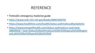 REFERENCE
• Tintinallis emergency medicine guide
• https://www.ncbi.nlm.nih.gov/books/NBK526070/
• https://www.healthline.com/health/status-asthmaticus#symptoms
• https://www.verywellhealth.com/status-asthmaticus-overview-
3866901#:~:text=Status%20asthmaticus%20is%20typically%20diagno
sed,able%20to%20speak%20at%20all
 