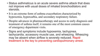 • Status asthmaticus is an acute severe asthma attack that does
not improve with usual doses of inhaled bronchodilators and
steroids.
• It is an extreme form of asthma exacerbation characterized by
hypoxemia, hypercarbia, and secondary respiratory failure.
• Despite advances in pharmacotherapy and access to early diagnosis and
treatment of asthma itself, it remains one of the most common causes
of emergency department visits.
• Signs and symptoms include hypoxemia, tachypnea,
tachycardia, accessory muscle use, and wheezing. Wheezing
may be absent when airflow is severely reduced. Rapid
treatment is the key to preventing cardiopulmonary arrest.
 