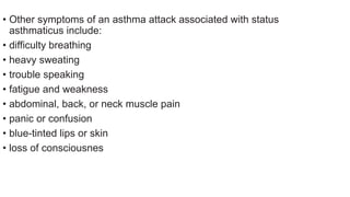 • Other symptoms of an asthma attack associated with status
asthmaticus include:
• difficulty breathing
• heavy sweating
• trouble speaking
• fatigue and weakness
• abdominal, back, or neck muscle pain
• panic or confusion
• blue-tinted lips or skin
• loss of consciousnes
 