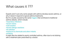 What causes it ???
Experts aren’t sure why some people with asthma develop severe asthma, or
why it doesn’t respond to typical asthma treatments.
But it’s usually caused by the same triggers that contribute to traditional
asthma attacks, which include:
•respiratory infections
•severe stress
•cold weather
•severe allergic reactions
•air pollution
•exposure to chemicals and other irritants
•smoking
It might also be related to poorly controlled asthma, often due to not sticking
with a treatment plan prescribed by a doctor.
 