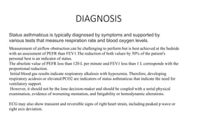DIAGNOSIS
Status asthmaticus is typically diagnosed by symptoms and supported by
various tests that measure respiration rate and blood oxygen levels.
Measurement of airflow obstruction can be challenging to perform but is best achieved at the bedside
with an assessment of PEFR than FEV1.The reduction of both values by 50% of the patient's
personal best is an indicator of status.
The absolute value of PEFR less than 120 L per minute and FEV1 less than 1 L corresponds with the
proportional reduction.
Initial blood gas results indicate respiratory alkalosis with hypoxemia. Therefore, developing
respiratory acidosis or elevated PCO2 are indicators of status asthmaticus that indicate the need for
ventilatory support.
However, it should not be the lone decision-maker and should be coupled with a serial physical
examination, evidence of worsening mentation, and fatigability or hemodynamic alterations.
ECG may also show transient and reversible signs of right heart strain, including peaked p wave or
right axis deviation.
 