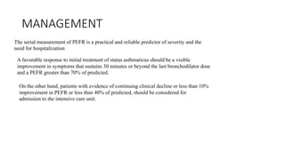 MANAGEMENT
The serial measurement of PEFR is a practical and reliable predictor of severity and the
need for hospitalization
A favorable response to initial treatment of status asthmaticus should be a visible
improvement in symptoms that sustains 30 minutes or beyond the last bronchodilator dose
and a PEFR greater than 70% of predicted.
On the other hand, patients with evidence of continuing clinical decline or less than 10%
improvement in PEFR or less than 40% of predicted, should be considered for
admission to the intensive care unit.
 