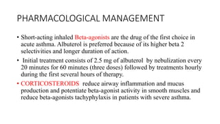PHARMACOLOGICAL MANAGEMENT
• Short-acting inhaled Beta-agonists are the drug of the first choice in
acute asthma. Albuterol is preferred because of its higher beta 2
selectivities and longer duration of action.
• Initial treatment consists of 2.5 mg of albuterol by nebulization every
20 minutes for 60 minutes (three doses) followed by treatments hourly
during the first several hours of therapy.
• CORTICOSTEROIDS reduce airway inflammation and mucus
production and potentiate beta-agonist activity in smooth muscles and
reduce beta-agonists tachyphylaxis in patients with severe asthma.
 