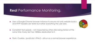 Real Performance Monitoring.


   Uses a Google Chrome browser instance to ensure not only website body's
    and HTTP headers are tester but rather everything the user sees.


   Consistent test speeds – not impacted by other sites being tested at the
    same time. Every test has 1000kbs dedicated to it.


   Flash, Cookies, JavaScript, HTML5 – all run as a normal browser experience.
 