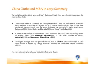 China Outbound M&A in 2013: Summary
We had a look at the latest facts on China’s Outbound M&A. Here are a few conclusions on the
most striking facts:

Cross Border deals in Asia show the strongest statistics. China has increased its outbound
M&A activities in Asia-Pacific regions in 2013, which contributed to 24% of the total
number of transactions all over the world, following by Europe(24%), Latin America and
Caribbean(20%), United States and Canada(17%) and Africa/Middle East(5%).
In terms of the number of transactions, China outbound M&A in 2013 is not mainly driven
by Energy sector, but Financial Services(16% of the total number of deals),
Industrials(16%) and Consumer Discretionary(14%)
The largest average deal size per industry in 2013 is Utilities, which amounted to USD
2,177 million. It follows by Energy (USD 862 million) and Consumer Staples (USD 680
million)

For more interesting facts have a look at the following sheets:

China Outbound M&A in 2013
5 January 2014
Page 1

 