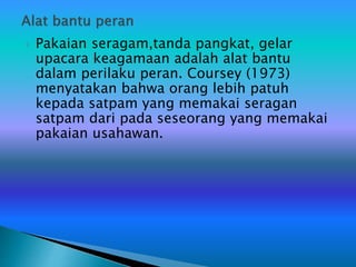  Pakaian seragam,tanda pangkat, gelar
upacara keagamaan adalah alat bantu
dalam perilaku peran. Coursey (1973)
menyatakan bahwa orang lebih patuh
kepada satpam yang memakai seragan
satpam dari pada seseorang yang memakai
pakaian usahawan.
 