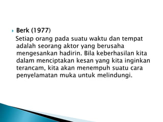  Berk (1977)
Setiap orang pada suatu waktu dan tempat
adalah seorang aktor yang berusaha
mengesankan hadirin. Bila keberhasilan kita
dalam menciptakan kesan yang kita inginkan
terancam, kita akan menempuh suatu cara
penyelamatan muka untuk melindungi.
 