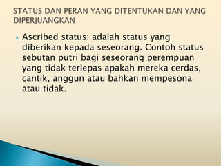  Ascribed status: adalah status yang
diberikan kepada seseorang. Contoh status
sebutan putri bagi seseorang perempuan
yang tidak terlepas apakah mereka cerdas,
cantik, anggun atau bahkan mempesona
atau tidak.
 