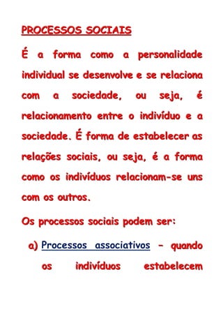 PPPRRROOOCCCEEESSSSSSOOOSSS SSSOOOCCCIIIAAAIIISSS
ÉÉÉ aaa fffooorrrmmmaaa cccooommmooo aaa pppeeerrrsssooonnnaaallliiidddaaadddeee
iiinnndddiiivvviiiddduuuaaalll ssseee dddeeessseeennnvvvooolllvvveee eee ssseee rrreeelllaaaccciiiooonnnaaa
cccooommm aaa sssoooccciiieeedddaaadddeee,,, ooouuu ssseeejjjaaa,,, ééé
rrreeelllaaaccciiiooonnnaaammmeeennntttooo eeennntttrrreee ooo iiinnndddiiivvvíííddduuuooo eee aaa
sssoooccciiieeedddaaadddeee... ÉÉÉ fffooorrrmmmaaa dddeee eeessstttaaabbbeeellleeeccceeerrr aaasss
rrreeelllaaaçççõõõeeesss sssoooccciiiaaaiiisss,,, ooouuu ssseeejjjaaa,,, ééé aaa fffooorrrmmmaaa
cccooommmooo ooosss iiinnndddiiivvvíííddduuuooosss rrreeelllaaaccciiiooonnnaaammm---ssseee uuunnnsss
cccooommm ooosss ooouuutttrrrooosss...
OOOsss ppprrroooccceeessssssooosss sssoooccciiiaaaiiisss pppooodddeeemmm ssseeerrr:::
aaa))) Processos associativos ––– qqquuuaaannndddooo
ooosss iiinnndddiiivvvíííddduuuooosss eeessstttaaabbbeeellleeeccceeemmm
 