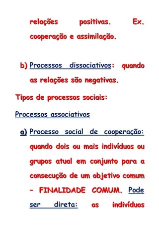 rrreeelllaaaçççõõõeeesss pppooosssiiitttiiivvvaaasss... EEExxx...
cccoooooopppeeerrraaaçççãããooo eee aaassssssiiimmmiiilllaaaçççãããooo...
bbb))) Processos dissociativos::: qqquuuaaannndddooo
aaasss rrreeelllaaaçççõõõeeesss sssãããooo nnneeegggaaatttiiivvvaaasss...
TTTiiipppooosss dddeee ppprrroooccceeessssssooosss sssoooccciiiaaaiiisss:::
Processos associativos
aaa))) Processo social de cooperação:
qqquuuaaannndddooo dddoooiiisss ooouuu mmmaaaiiisss iiinnndddiiivvvíííddduuuooosss ooouuu
gggrrruuupppooosss aaatttuuuaaalll eeemmm cccooonnnjjjuuunnntttooo pppaaarrraaa aaa
cccooonnnssseeecccuuuçççãããooo dddeee uuummm ooobbbjjjeeetttiiivvvooo cccooommmuuummm
––– FFFIIINNNAAALLLIIIDDDAAADDDEEE CCCOOOMMMUUUMMM... Pode
ser direta: ooosss iiinnndddiiivvvíííddduuuooosss
 