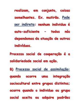 rrreeeaaallliiizzzaaammm,,, eeemmm cccooonnnjjjuuunnntttooo,,, cccoooiiisssaaasss
ssseeemmmeeelllhhhaaannnttteeesss... EEExxx... mmmuuutttiiirrrãããooo... Pode
ser indireta::: nnneeennnhhhuuummm iiinnndddiiivvviiiddduuuooo ééé
aaauuutttooo---sssuuufffiiiccciiieeennnttteee ––– tttooodddooosss nnnóóósss
dddeeepppeeennndddeeemmmooosss dddaaa aaatttuuuaaaçççãããooo dddeee ooouuutttrrrooosss
iiinnndddiiivvvíííddduuuooosss...
PPPrrroooccceeessssssooo sssoooccciiiaaalll dddeee cccoooooopppeeerrraaaçççãããooo ééé aaa
sssooollliiidddaaarrriiieeedddaaadddeee sssoooccciiiaaalll eeemmm aaaçççãããooo...
BBB))) Processo social de assimilação:
qqquuuaaannndddooo ooocccooorrrrrreee uuummmaaa iiinnnttteeegggrrraaaçççãããooo
sssoooccciiiooocccuuullltttuuurrraaalll eeennntttrrreee gggrrruuupppooosss dddiiissstttiiinnntttooosss;;;
ooocccooorrrrrreee qqquuuaaannndddooo ooo iiinnndddiiivvviiiddduuuooo ooouuu gggrrruuupppooo
sssoooccciiiaaalll aaaccceeeiiitttaaa ooouuu aaadddqqquuuiiirrreee pppaaadddrrrõõõeeesss
 