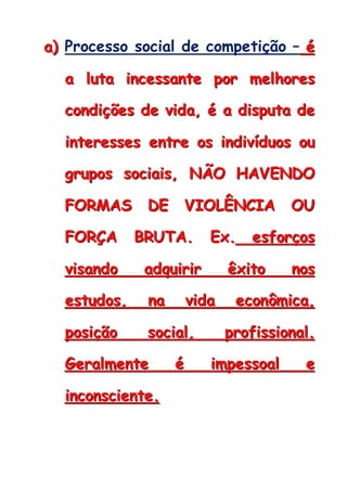 aaa))) Processo social de competição – ééé
aaa llluuutttaaa iiinnnccceeessssssaaannnttteee pppooorrr mmmeeelllhhhooorrreeesss
cccooonnndddiiiçççõõõeeesss dddeee vvviiidddaaa,,, ééé aaa dddiiissspppuuutttaaa dddeee
iiinnnttteeerrreeesssssseeesss eeennntttrrreee ooosss iiinnndddiiivvvíííddduuuooosss ooouuu
gggrrruuupppooosss sssoooccciiiaaaiiisss,,, NNNÃÃÃOOO HHHAAAVVVEEENNNDDDOOO
FFFOOORRRMMMAAASSS DDDEEE VVVIIIOOOLLLÊÊÊNNNCCCIIIAAA OOOUUU
FFFOOORRRÇÇÇAAA BBBRRRUUUTTTAAA... EEExxx... eeesssfffooorrrçççooosss
vvviiisssaaannndddooo aaadddqqquuuiiirrriiirrr êêêxxxiiitttooo nnnooosss
eeessstttuuudddooosss,,, nnnaaa vvviiidddaaa eeecccooonnnôôômmmiiicccaaa,,,
pppooosssiiiçççãããooo sssoooccciiiaaalll,,, ppprrrooofffiiissssssiiiooonnnaaalll...
GGGeeerrraaalllmmmeeennnttteee ééé iiimmmpppeeessssssoooaaalll eee
iiinnncccooonnnsssccciiieeennnttteee...
 