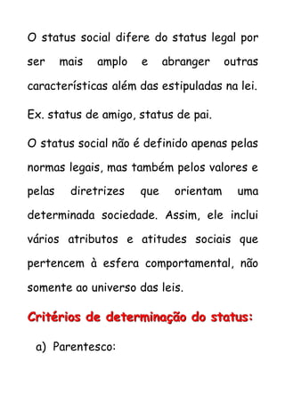 O status social difere do status legal por
ser mais amplo e abranger outras
características além das estipuladas na lei.
Ex. status de amigo, status de pai.
O status social não é definido apenas pelas
normas legais, mas também pelos valores e
pelas diretrizes que orientam uma
determinada sociedade. Assim, ele inclui
vários atributos e atitudes sociais que
pertencem à esfera comportamental, não
somente ao universo das leis.
CCCrrriiitttééérrriiiooosss dddeee dddeeettteeerrrmmmiiinnnaaaçççãããooo dddooo ssstttaaatttuuusss:::
a) Parentesco:
 