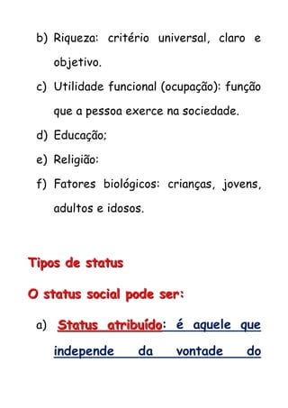b) Riqueza: critério universal, claro e
objetivo.
c) Utilidade funcional (ocupação): função
que a pessoa exerce na sociedade.
d) Educação;
e) Religião:
f) Fatores biológicos: crianças, jovens,
adultos e idosos.
TTTiiipppooosss dddeee ssstttaaatttuuusss
OOO ssstttaaatttuuusss sssoooccciiiaaalll pppooodddeee ssseeerrr:::
a) SSStttaaatttuuusss aaatttrrriiibbbuuuííídddooo: é aquele que
independe da vontade do
 
