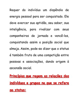 Requer do indivíduo um dispêndio de
energia pessoal para ser conquistado. Ele
deve exercer sua aptidão, seu saber, sua
inteligência, para rivalizar com seus
companheiros de jornada e vencê-los,
conquistando assim a posição social que
almeja. Assim, pode-se dizer que o status
é também fruto de uma competição entre
pessoas e associações, dando origem à
ascensão social.
PPPrrriiinnncccííípppiiiooosss qqquuueee rrreeegggeeemmm aaasss rrreeelllaaaçççõõõeeesss dddooosss
iiinnndddiiivvvíííddduuuooosss eee gggrrruuupppooosss nnnooo qqquuueee ssseee rrreeefffeeerrreee
aaaooo ssstttaaatttuuusss:::
 