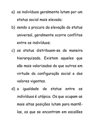 a) os indivíduos geralmente lutam por um
status social mais elevado;
b) sendo a procura da elevação do status
universal, geralmente ocorre conflitos
entre os indivíduos;
c) os status distribuem-se de maneira
hierarquizada. Existem aqueles que
são mais valorizados do que outros em
virtude da configuração social e dos
valores vigentes.
d) a igualdade de status entre os
indivíduos é utópica. Os que ocupam as
mais altas posições lutam para mantê-
las, os que se encontram em escalões
 