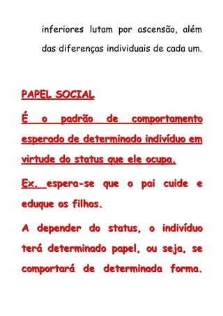 inferiores lutam por ascensão, além
das diferenças individuais de cada um.
PPPAAAPPPEEELLL SSSOOOCCCIIIAAALLL
ÉÉÉ ooo pppaaadddrrrãããooo dddeee cccooommmpppooorrrtttaaammmeeennntttooo
eeessspppeeerrraaadddooo dddeee dddeeettteeerrrmmmiiinnnaaadddooo iiinnndddiiivvvíííddduuuooo eeemmm
vvviiirrrtttuuudddeee dddooo ssstttaaatttuuusss qqquuueee eeellleee ooocccuuupppaaa...
EEExxx... eeessspppeeerrraaa---ssseee qqquuueee ooo pppaaaiii cccuuuiiidddeee eee
eeeddduuuqqquuueee ooosss fffiiilllhhhooosss...
AAA dddeeepppeeennndddeeerrr dddooo ssstttaaatttuuusss,,, ooo iiinnndddiiivvvíííddduuuooo
ttteeerrrááá dddeeettteeerrrmmmiiinnnaaadddooo pppaaapppeeelll,,, ooouuu ssseeejjjaaa,,, ssseee
cccooommmpppooorrrtttaaarrrááá dddeee dddeeettteeerrrmmmiiinnnaaadddaaa fffooorrrmmmaaa...
 