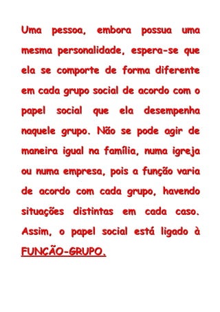 UUUmmmaaa pppeeessssssoooaaa,,, eeemmmbbbooorrraaa pppooossssssuuuaaa uuummmaaa
mmmeeesssmmmaaa pppeeerrrsssooonnnaaallliiidddaaadddeee,,, eeessspppeeerrraaa---ssseee qqquuueee
eeelllaaa ssseee cccooommmpppooorrrttteee dddeee fffooorrrmmmaaa dddiiifffeeerrreeennnttteee
eeemmm cccaaadddaaa gggrrruuupppooo sssoooccciiiaaalll dddeee aaacccooorrrdddooo cccooommm ooo
pppaaapppeeelll sssoooccciiiaaalll qqquuueee eeelllaaa dddeeessseeemmmpppeeennnhhhaaa
nnnaaaqqquuueeellleee gggrrruuupppooo... NNNãããooo ssseee pppooodddeee aaagggiiirrr dddeee
mmmaaannneeeiiirrraaa iiiggguuuaaalll nnnaaa fffaaammmíííllliiiaaa,,, nnnuuummmaaa iiigggrrreeejjjaaa
ooouuu nnnuuummmaaa eeemmmppprrreeesssaaa,,, pppoooiiisss aaa fffuuunnnçççãããooo vvvaaarrriiiaaa
dddeee aaacccooorrrdddooo cccooommm cccaaadddaaa gggrrruuupppooo,,, hhhaaavvveeennndddooo
sssiiitttuuuaaaçççõõõeeesss dddiiissstttiiinnntttaaasss eeemmm cccaaadddaaa cccaaasssooo...
AAAssssssiiimmm,,, ooo pppaaapppeeelll sssoooccciiiaaalll eeessstttááá llliiigggaaadddooo ààà
FFFUUUNNNÇÇÇÃÃÃOOO---GGGRRRUUUPPPOOO...
 