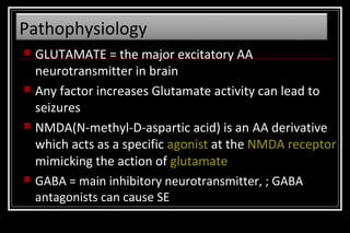 Pathophysiology
GLUTAMATE = the major excitatory AA
neurotransmitter in brain
 Any factor increases Glutamate activity can lead to
seizures
 NMDA(N-methyl-D-aspartic acid) is an AA derivative
which acts as a specific agonist at the NMDA receptor
mimicking the action of glutamate
 GABA = main inhibitory neurotransmitter, ; GABA
antagonists can cause SE


 