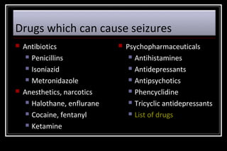 Drugs which can cause seizures




Antibiotics
 Penicillins
 Isoniazid
 Metronidazole
Anesthetics, narcotics
 Halothane, enflurane
 Cocaine, fentanyl
 Ketamine



Psychopharmaceuticals
 Antihistamines
 Antidepressants
 Antipsychotics
 Phencyclidine
 Tricyclic antidepressants
 List of drugs

 