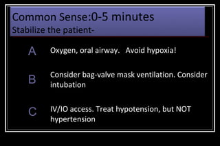 Common Sense:0-5 minutes
Stabilize the patient-

A

Oxygen, oral airway. Avoid hypoxia!

B

Consider bag-valve mask ventilation. Consider
intubation

C

IV/IO access. Treat hypotension, but NOT
hypertension

 
