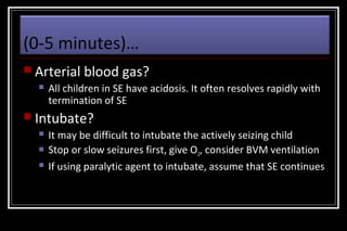 (0-5 minutes)…
 Arterial


blood gas?

All children in SE have acidosis. It often resolves rapidly with
termination of SE

 Intubate?




It may be difficult to intubate the actively seizing child
Stop or slow seizures first, give O2, consider BVM ventilation
If using paralytic agent to intubate, assume that SE continues

 