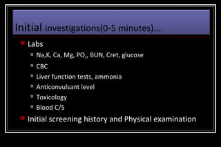 Initial investigations(0-5 minutes)….


Labs


Na,K, Ca, Mg, PO4 , BUN, Cret, glucose



CBC
Liver function tests, ammonia
Anticonvulsant level
Toxicology
Blood C/S








Initial screening history and Physical examination

 