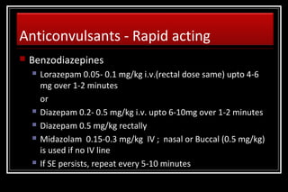 Anticonvulsants - Rapid acting


Benzodiazepines








Lorazepam 0.05- 0.1 mg/kg i.v.(rectal dose same) upto 4-6
mg over 1-2 minutes
or
Diazepam 0.2- 0.5 mg/kg i.v. upto 6-10mg over 1-2 minutes
Diazepam 0.5 mg/kg rectally
Midazolam 0.15-0.3 mg/kg IV ; nasal or Buccal (0.5 mg/kg)
is used if no IV line
If SE persists, repeat every 5-10 minutes

 