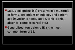  Status

epilepticus (SE) presents in a multitude
of forms, dependent on etiology and patient
age (myoclonic, tonic, subtle, tonic-clonic,
absence, complex partial etc.)
 Generalized, tonic-clonic SE is the most
common form of SE.

 