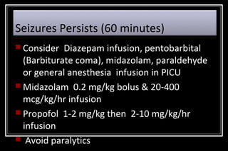 Seizures Persists (60 minutes)
 Consider

Diazepam infusion, pentobarbital
(Barbiturate coma), midazolam, paraldehyde
or general anesthesia infusion in PICU
 Midazolam 0.2 mg/kg bolus & 20-400
mcg/kg/hr infusion
 Propofol 1-2 mg/kg then 2-10 mg/kg/hr
infusion
 Avoid paralytics

 