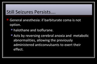 Still Seizures Persists….


General anesthesia: if barbiturate coma is not
option.
 halothane and Isoflurane.
 Acts by reversing cerebral anoxia and metabolic
abnormalities, allowing the previously
administered anticonvulsants to exert their
effect.

 