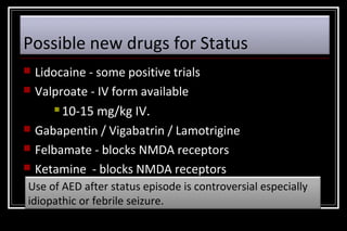 Possible new drugs for Status







Lidocaine - some positive trials
Valproate - IV form available
 10-15 mg/kg IV.
Gabapentin / Vigabatrin / Lamotrigine
Felbamate - blocks NMDA receptors
Ketamine - blocks NMDA receptors

Use of AED after status episode is controversial especially
idiopathic or febrile seizure.

 
