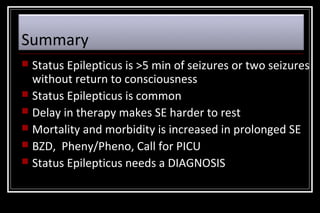 Summary
Status Epilepticus is >5 min of seizures or two seizures
without return to consciousness
 Status Epilepticus is common
 Delay in therapy makes SE harder to rest
 Mortality and morbidity is increased in prolonged SE
 BZD, Pheny/Pheno, Call for PICU
 Status Epilepticus needs a DIAGNOSIS


 