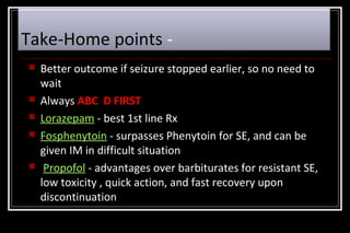 Take-Home points 







Better outcome if seizure stopped earlier, so no need to
wait
Always ABC D FIRST
Lorazepam - best 1st line Rx
Fosphenytoin - surpasses Phenytoin for SE, and can be
given IM in difficult situation
Propofol - advantages over barbiturates for resistant SE,
low toxicity , quick action, and fast recovery upon
discontinuation

 