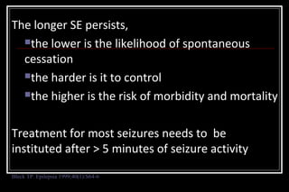 The longer SE persists,
the lower is the likelihood of spontaneous
cessation
the harder is it to control
the higher is the risk of morbidity and mortality
Treatment for most seizures needs to be
instituted after > 5 minutes of seizure activity
Bleck TP. Epilepsia 1999;40(1):S64-6

 