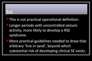 But
 This

is not practical operational definition.
 Longer periods with uncontrolled seizure
activity, more likely to develop a RSE
syndrome.
 More practical guidelines needed to draw that
arbitrary ‘line in sand’, beyond which
substantial risk of developing clinical SE exists.

 
