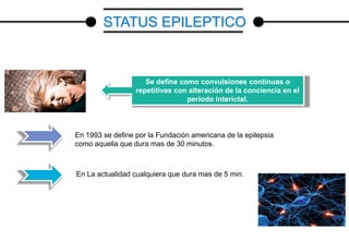 Se define como convulsiones continuas o
repetitivas con alteración de la conciencia en el
periodo interictal.
En 1993 se define por la Fundación americana de la epilepsia
como aquella que dura mas de 30 minutos.
En La actualidad cualquiera que dura mas de 5 min.
STATUS EPILEPTICO
 