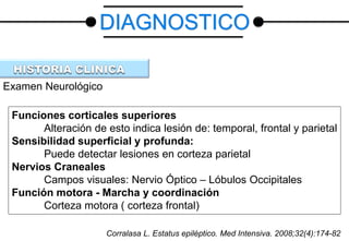Examen Neurológico
Funciones corticales superiores
Alteración de esto indica lesión de: temporal, frontal y parietal
Sensibilidad superficial y profunda:
Puede detectar lesiones en corteza parietal
Nervios Craneales
Campos visuales: Nervio Óptico – Lóbulos Occipitales
Función motora - Marcha y coordinación
Corteza motora ( corteza frontal)
DIAGNOSTICO
Corralasa L. Estatus epiléptico. Med Intensiva. 2008;32(4):174-82
 