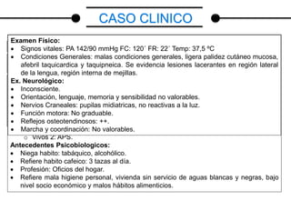 CASO CLINICO
Datos: nombre MG, edad 30 años, procedencia Municipio Mara
Motivo de Consulta: perdida del estado de consciencia, movimientos tónico-clónicos
generalizados, sialorrea.
Enfermedad Actual: paciente femenina de 30 años de edad, quien inicia enfermedad
actual minutos previos a su ingreso caracterizado: por presentar perdida brusca del
estado de consciencia acompañada de convulsiones tónico-clónica generalizadas de
una duración aproximadamente mayor de 5 min sin recuperación del estado de
consciencia concomitantemente la paciente presenta sialorrea y desviación superior de
la mirada, motivo por el cual previa valoración se decide su ingreso.
Antecedentes Personales
 Niega Diabetes
 Niega HTA
 Niega hospitalizaciones previas
 Antecedente Quirúrgico: Apendicetomía en el año 2014 (SAHUM) S/C
Antecedentes Familiares
 Padre: 68 años de edad, APS.
 Madre: 60 años de edad, HTA.
 Hermanos: 6
o Fallecidos 1: Accidente de tránsito.
o Vivos 5: APS.
 Hijos: 2
o Vivos 2: APS.
Antecedentes Psicobiologicos:
 Niega habito: tabáquico, alcohólico.
 Refiere habito cafeico: 3 tazas al día.
 Profesión: Oficios del hogar.
 Refiere mala higiene personal, vivienda sin servicio de aguas blancas y negras, bajo
nivel socio económico y malos hábitos alimenticios.
Examen Físico:
 Signos vitales: PA 142/90 mmHg FC: 120´ FR: 22´ Temp: 37,5 ºC
 Condiciones Generales: malas condiciones generales, ligera palidez cutáneo mucosa,
afebril taquicardica y taquipneica. Se evidencia lesiones lacerantes en región lateral
de la lengua, región interna de mejillas.
Ex. Neurológico:
 Inconsciente.
 Orientación, lenguaje, memoria y sensibilidad no valorables.
 Nervios Craneales: pupilas midiatricas, no reactivas a la luz.
 Función motora: No graduable.
 Reflejos osteotendinosos: ++.
 Marcha y coordinación: No valorables.
 
