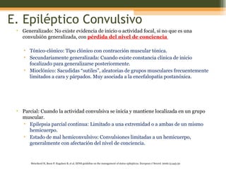 E. Epiléptico Convulsivo Generalizado: No existe evidencia de inicio o actividad focal, si no que es una convulsión generalizada, con  pérdida del nivel de conciencia  Tónico-clónico: Tipo clónico con contracción muscular tónica. Secundariamente generalizada: Cuando existe constancia clínica de inicio focalizado para generalizarse posteriormente. Mioclónico: Sacudidas “sutiles”, aleatorias de grupos musculares frecuentemente limitados a cara y párpados. Muy asociada a la encefalopatía postanóxica. Parcial: Cuando la actividad convulsiva se inicia y mantiene localizada en un grupo muscular. Epilepsia parcial continua: Limitado a una extremidad o a ambas de un mismo hemicuerpo.  Estado de mal hemiconvulsivo: Convulsiones limitadas a un hemicuerpo, generalmente con afectación del nivel de conciencia. Meierkord H, Boon P, Engelsen B , et al. EFNS guideline on the management of status epilepticus.  European J Neurol. 2006;13:445-50 