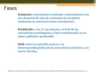 Fases Inminente:   convulsiones continuas o intermitentes con una duración de más de 5 minutos sin recuperar totalmente la conciencia entre convulsiones . Establecido:  a los 27-30 minutos, el 60% de las convulsiones prolongadas se han transformado en un status epiléptico perdurable. Sutil:  tanto la expresión motora y la electroencefalográfica de las convulsiones tienden a ser menos floridas. Wasterlain CG, Treiman DM, editors.  Status epilepticus. Mechanisms  and management. Cambridge, The MIT Press Massachussetts Institute of Technology; 2006: 11-6. 