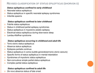 Revised classification of status epilepticus (shorvon s)     Status epilepticus confined to early childhoodNeonatal status epilepticusStatus epilepticus in specific neonatal epilepsy syndromesInfantile spasms      Status epilepticus confined to later childhoodFebrile status epilepticusStatus in childhood partial epilepsy syndromesStatus epilepticus in myoclonic-astatic epilepsyElectrical status epilepticus during slow-wave sleepLandau-Kleffner syndrome      Status epilepticus occurring in childhood and adult lifeTonic-clonic status epilepticusAbsence status epilepticusEpilepsiapartialis continuaStatus epilepticus in coma (subtle generalized tonic-clonic seizure)Specific forms of status epilepticus in mental retardationSyndromes of myoclonic status epilepticusNon-convulsive simple partial status epilepticusComplex partial status epilepticus      Status epilepticus confined to adult lifeDe novo absence status of late onset