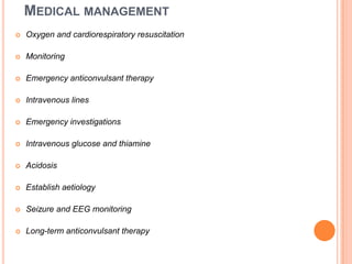 Medical management Oxygen and cardiorespiratory resuscitationMonitoringEmergency anticonvulsant therapyIntravenous linesEmergency investigationsIntravenous glucose and thiamineAcidosisEstablish aetiologySeizure and EEG monitoringLong-term anticonvulsant therapy