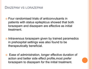 Diazepam vslorazepamFour randomised trials of anticonvulsants in patients with status epilepticus showed that both lorazepam and diazepam are effective as initial treatment.Intravenous lorazepam given by trained paramedics in prehospital settings was also found to be therapeutically beneficial. Ease of administration, longer effective duration of action and better side effect profile,most prefer lorazepam to diazepam for the initial treatment.
