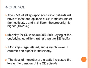 INCIDENCEAbout 5% of all epileptic adult clinic patients will have at least one episode of SE in the course of their epilepsy , and in children the proportion is higher (10-25%).Mortality for SE is about 20%-30% (dying of the underlying condition, rather than the SE itself.) Mortality is age related, and is much lower in children and higher in the elderly. The risks of morbidity are greatly increased the longer the duration of the SE episode .