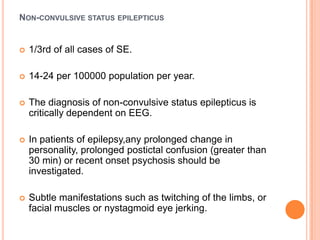 Non-convulsive status epilepticus1/3rd of all cases of SE.14-24 per 100000 population per year.The diagnosis of non-convulsive status epilepticus is critically dependent on EEG.In patients of epilepsy,any prolonged change in personality, prolonged postictal confusion (greater than 30 min) or recent onset psychosis should be investigated.Subtle manifestations such as twitching of the limbs, or facial muscles or nystagmoid eye jerking.