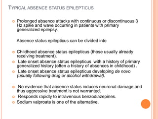 Typical absence status epilepticusProlonged absence attacks with continuous or discontinuous 3 Hz spike and wave occurring in patients with primary generalized epilepsy.    Absence status epilepticus can be divided intoChildhood absence status epilepticus (those usually already receiving treatment). Late onset absence status epilepticus  with a history of primary generalized history (often a history of absences in childhood) . Late onset absence status epilepticus developing de novo (usually following drug or alcohol withdrawal). No evidence that absence status induces neuronal damage,and thus aggressive treatment is not warranted. Responds rapidly to intravenous benzodiazepines.Sodium valproate is one of the alternative.