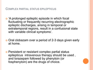 Complex partial status epilepticus‘A prolonged epileptic episode in which focal fluctuating or frequently recurring electrographic epileptic discharges, arising in temporal or extratemporal regions, result in a confusional state with variable clinical symptoms‘.Oral clobazam over a period of 2-3 days given early at home.Persistent or resistant complex partial status epilepticus  intravenous therapy should be used , and lorazepam followed by phenytoin (or fosphenytoin) are the drugs of choice.